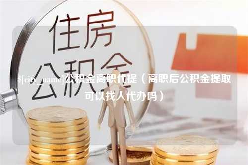 邢台公积金离职代提（离职后公积金提取可以找人代办吗）